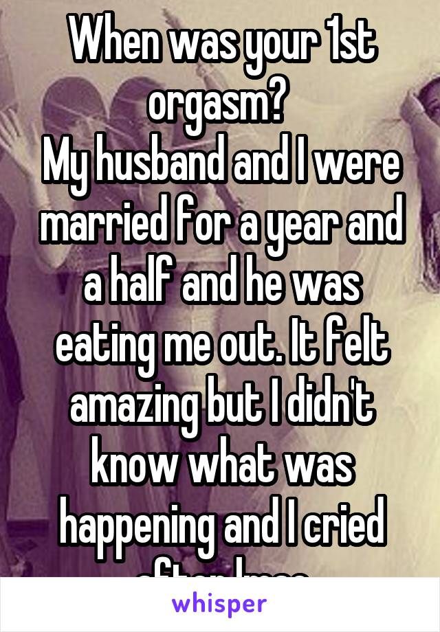 When was your 1st orgasm? 
My husband and I were married for a year and a half and he was eating me out. It felt amazing but I didn't know what was happening and I cried after lmao