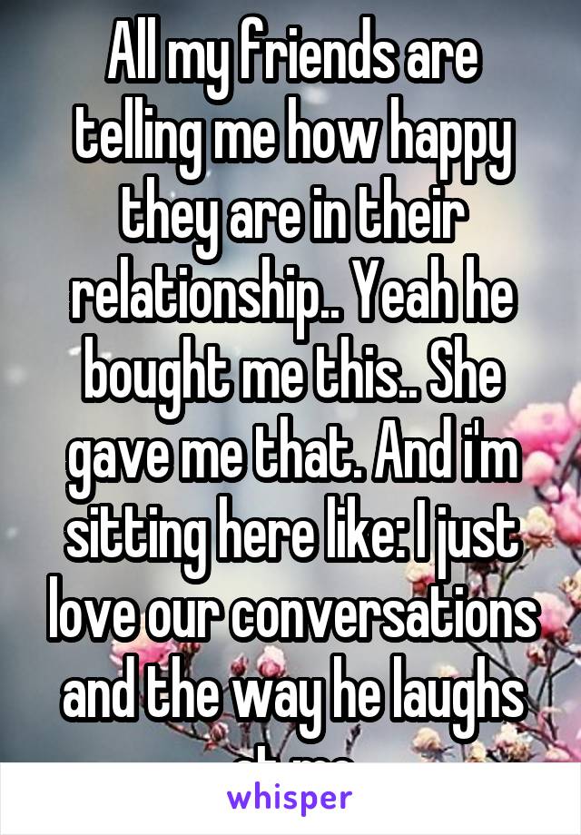 All my friends are telling me how happy they are in their relationship.. Yeah he bought me this.. She gave me that. And i'm sitting here like: I just love our conversations and the way he laughs at me