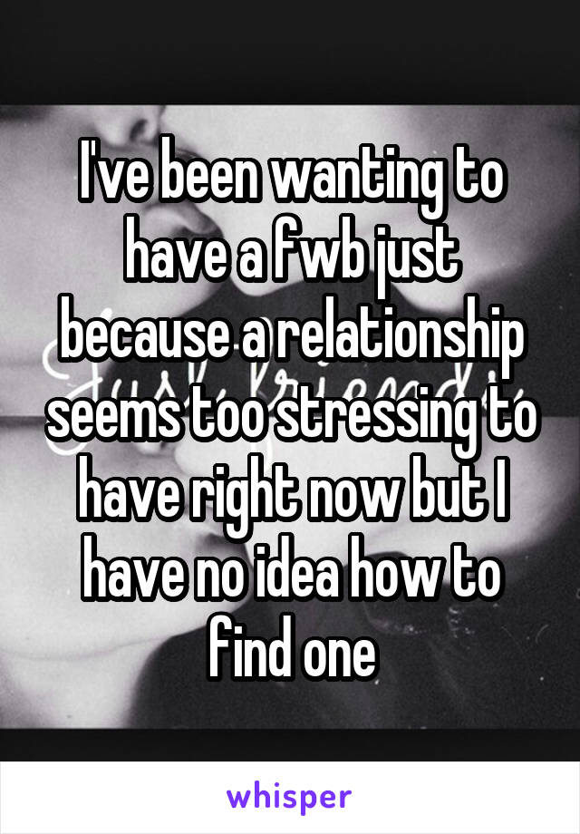 I've been wanting to have a fwb just because a relationship seems too stressing to have right now but I have no idea how to find one