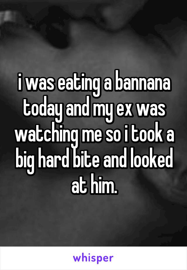 i was eating a bannana today and my ex was watching me so i took a big hard bite and looked at him.