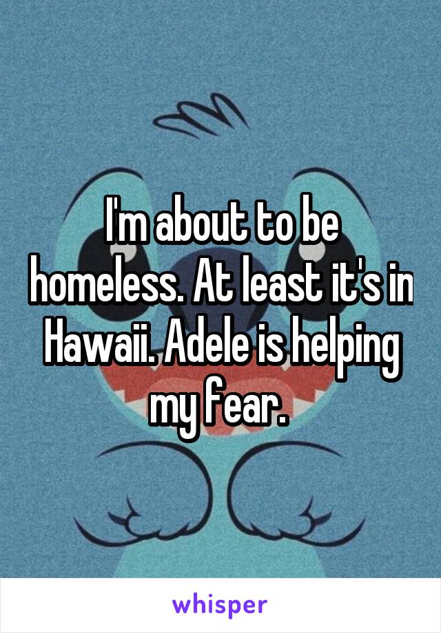 I'm about to be homeless. At least it's in Hawaii. Adele is helping my fear. 