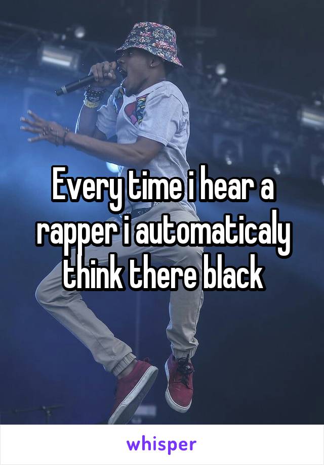 Every time i hear a rapper i automaticaly think there black