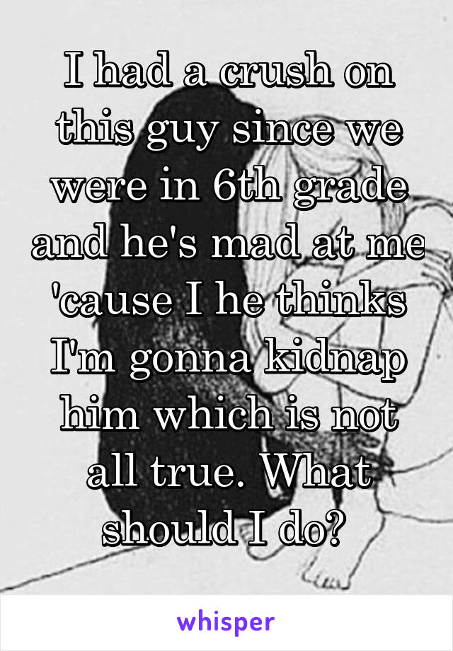 I had a crush on this guy since we were in 6th grade and he's mad at me 'cause I he thinks I'm gonna kidnap him which is not all true. What should I do? 
