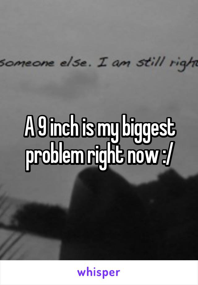 A 9 inch is my biggest problem right now :/