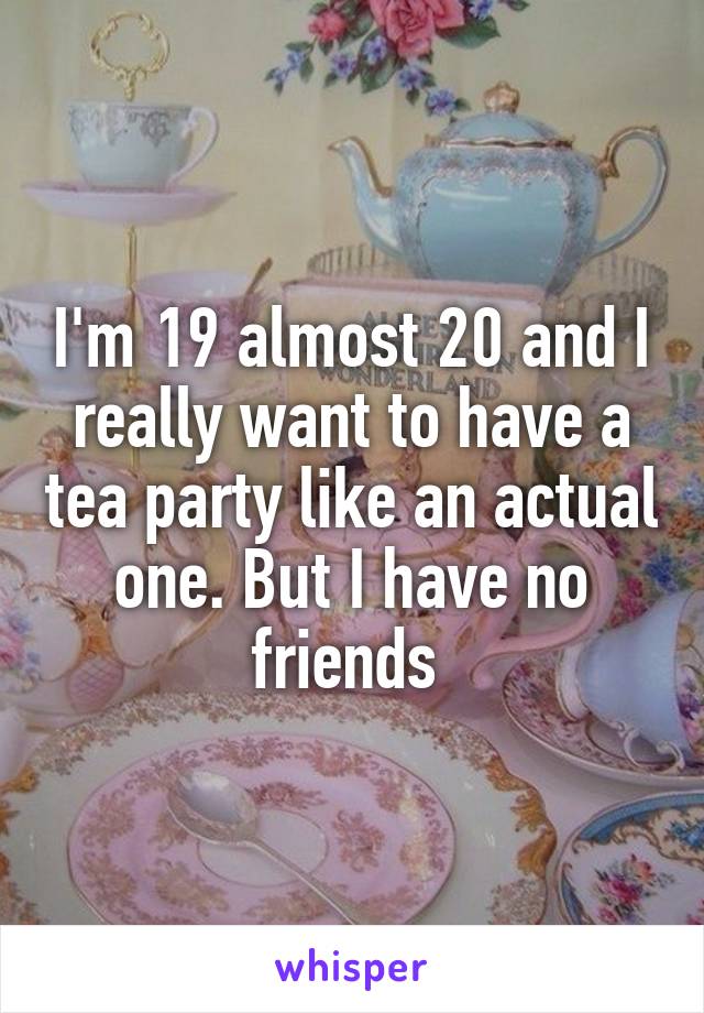 I'm 19 almost 20 and I really want to have a tea party like an actual one. But I have no friends 