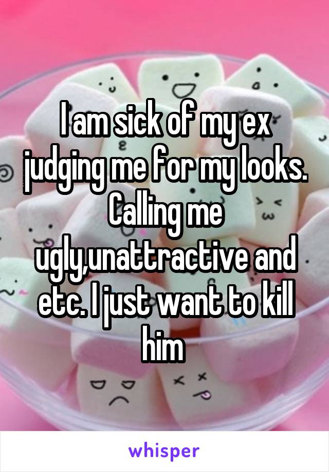 I am sick of my ex judging me for my looks. Calling me ugly,unattractive and etc. I just want to kill him 