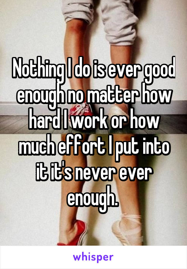 Nothing I do is ever good enough no matter how hard I work or how much effort I put into it it's never ever enough. 