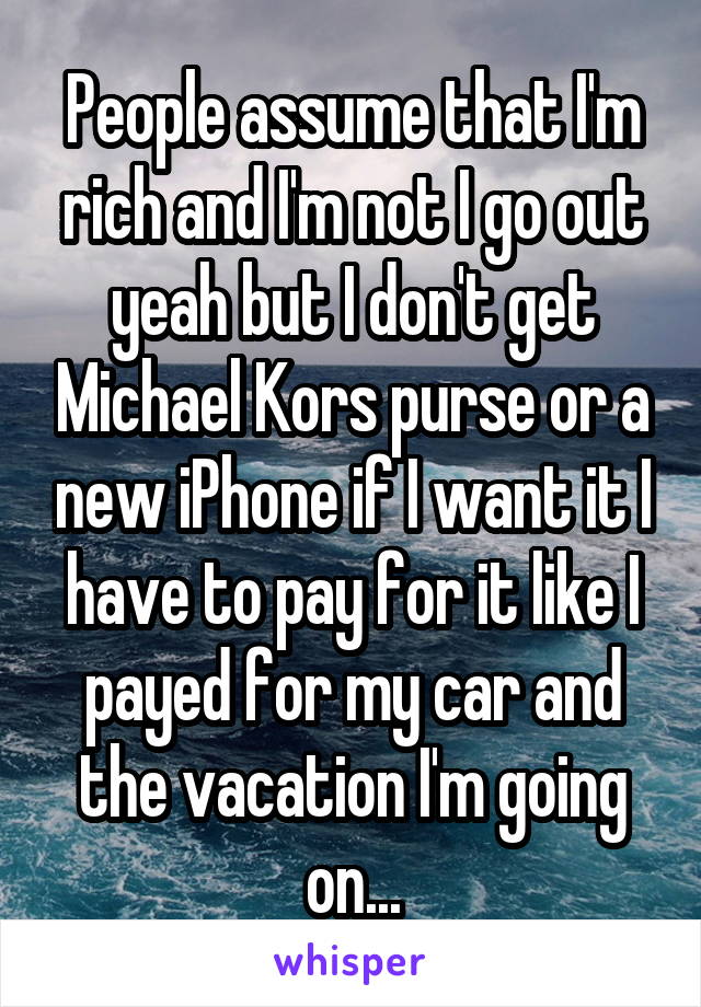 People assume that I'm rich and I'm not I go out yeah but I don't get Michael Kors purse or a new iPhone if I want it I have to pay for it like I payed for my car and the vacation I'm going on...