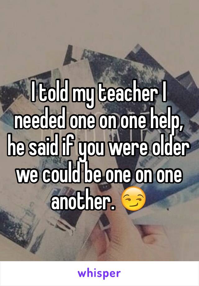 I told my teacher I needed one on one help, he said if you were older we could be one on one another. 😏