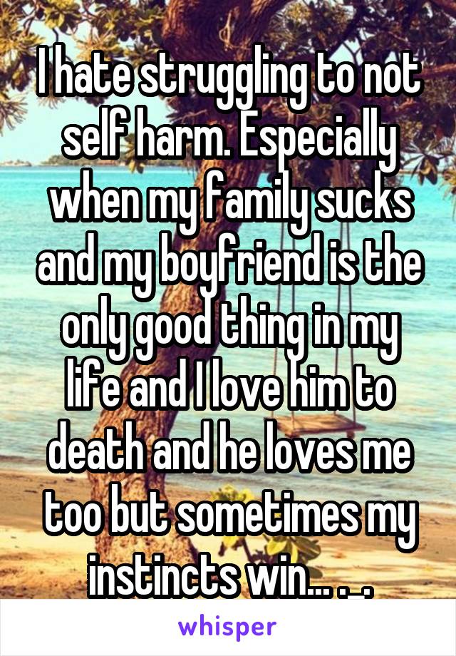 I hate struggling to not self harm. Especially when my family sucks and my boyfriend is the only good thing in my life and I love him to death and he loves me too but sometimes my instincts win... ._.