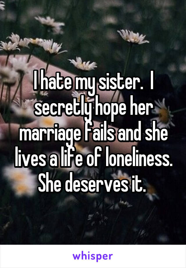 I hate my sister.  I secretly hope her marriage fails and she lives a life of loneliness. She deserves it. 