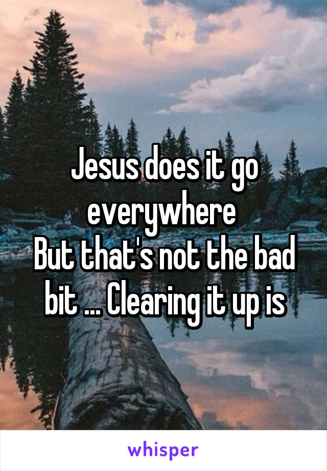 Jesus does it go everywhere 
But that's not the bad bit ... Clearing it up is