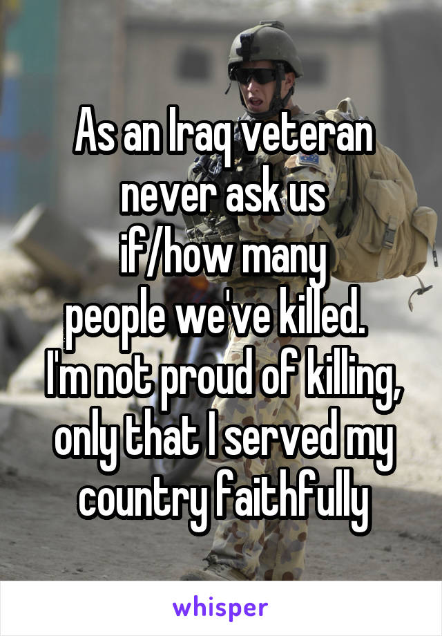 As an Iraq veteran never ask us
 if/how many 
people we've killed.  
I'm not proud of killing, only that I served my country faithfully