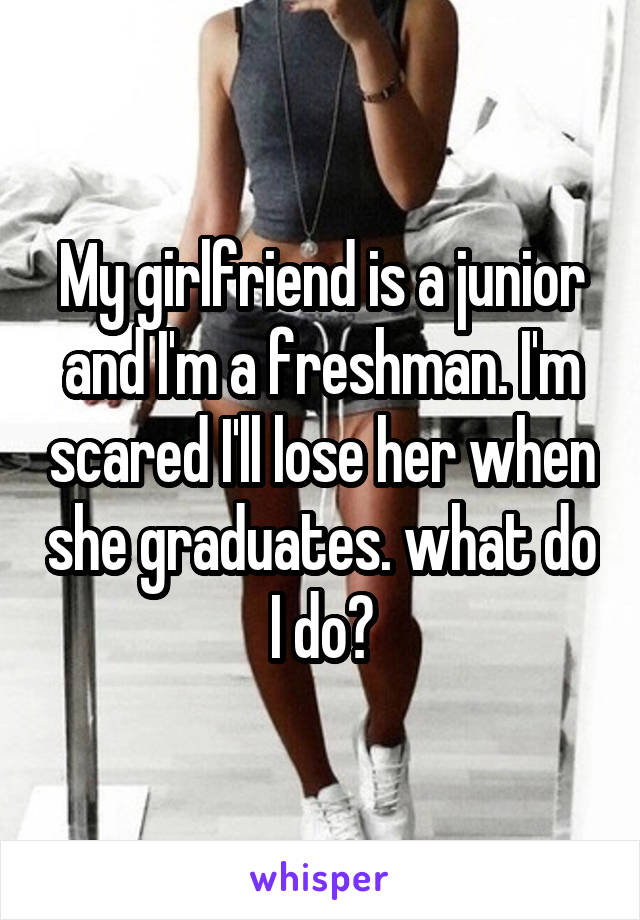 My girlfriend is a junior and I'm a freshman. I'm scared I'll lose her when she graduates. what do I do?