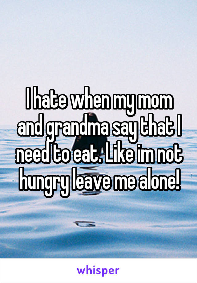 I hate when my mom and grandma say that I need to eat. Like im not hungry leave me alone!