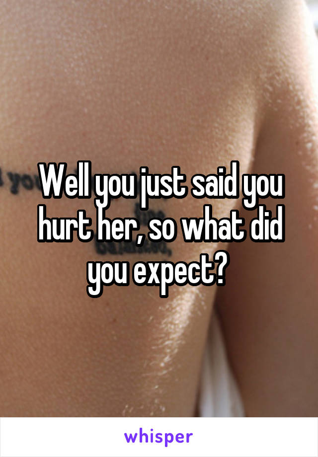 Well you just said you hurt her, so what did you expect? 