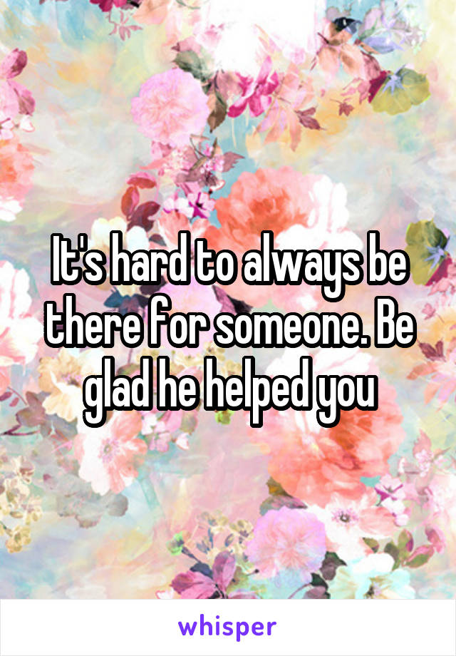 It's hard to always be there for someone. Be glad he helped you