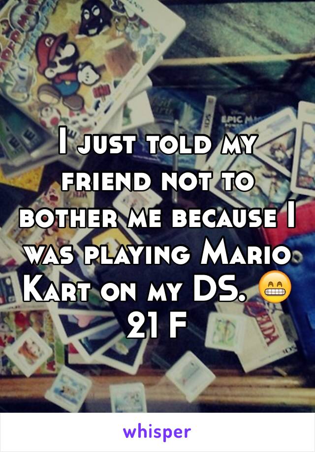 I just told my friend not to bother me because I was playing Mario Kart on my DS. 😁 21 F