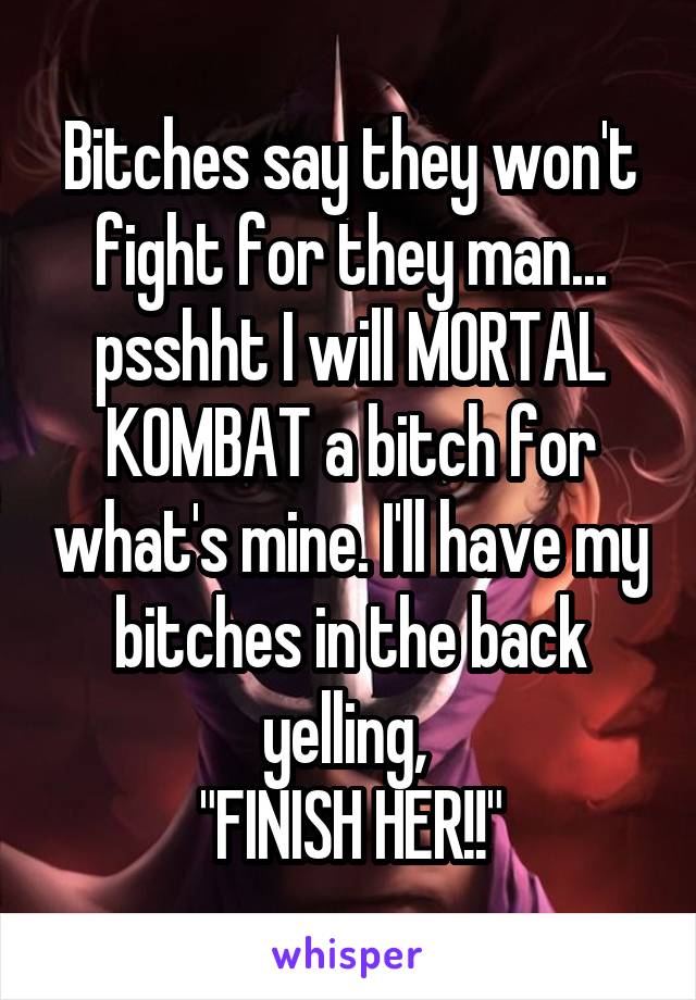 Bitches say they won't fight for they man... psshht I will MORTAL KOMBAT a bitch for what's mine. I'll have my bitches in the back yelling, 
"FINISH HER!!"