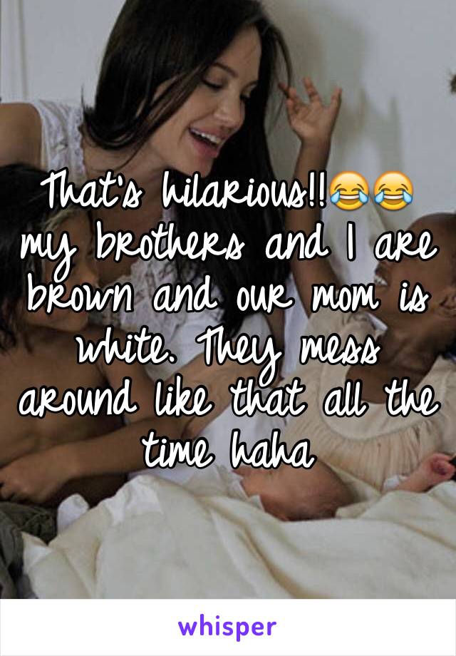 That's hilarious!!😂😂 my brothers and I are brown and our mom is white. They mess around like that all the time haha