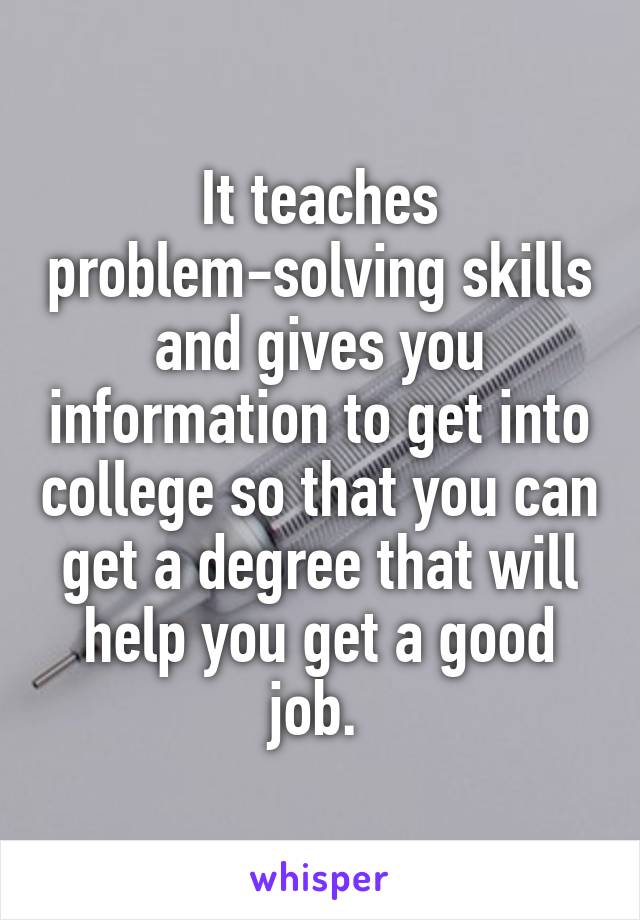 It teaches problem-solving skills and gives you information to get into college so that you can get a degree that will help you get a good job. 