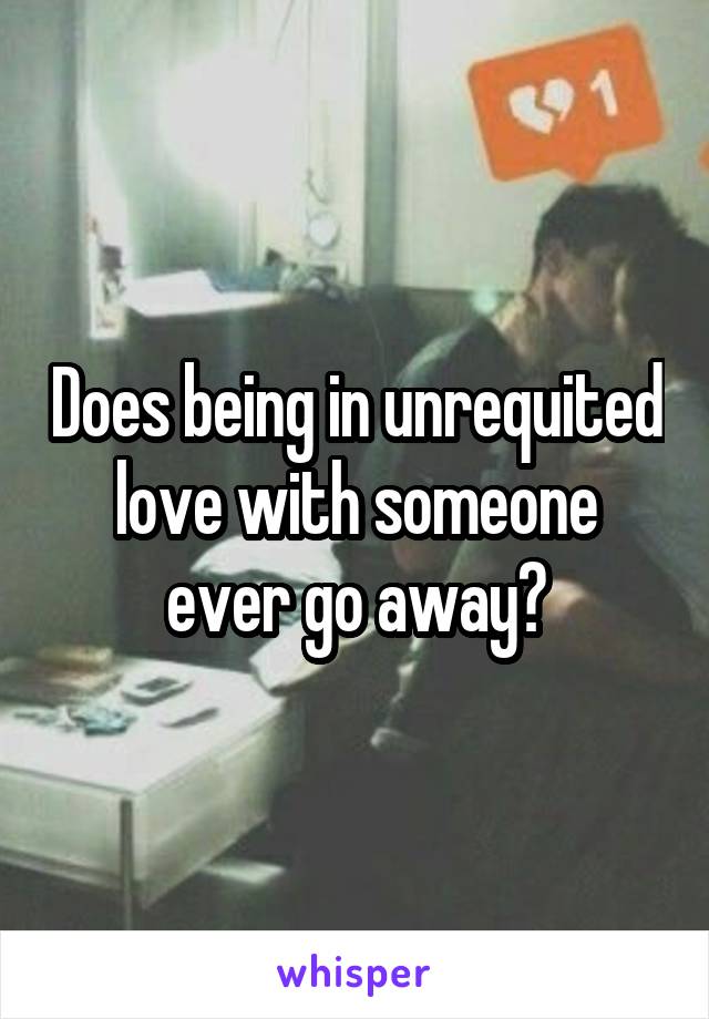 Does being in unrequited love with someone ever go away?