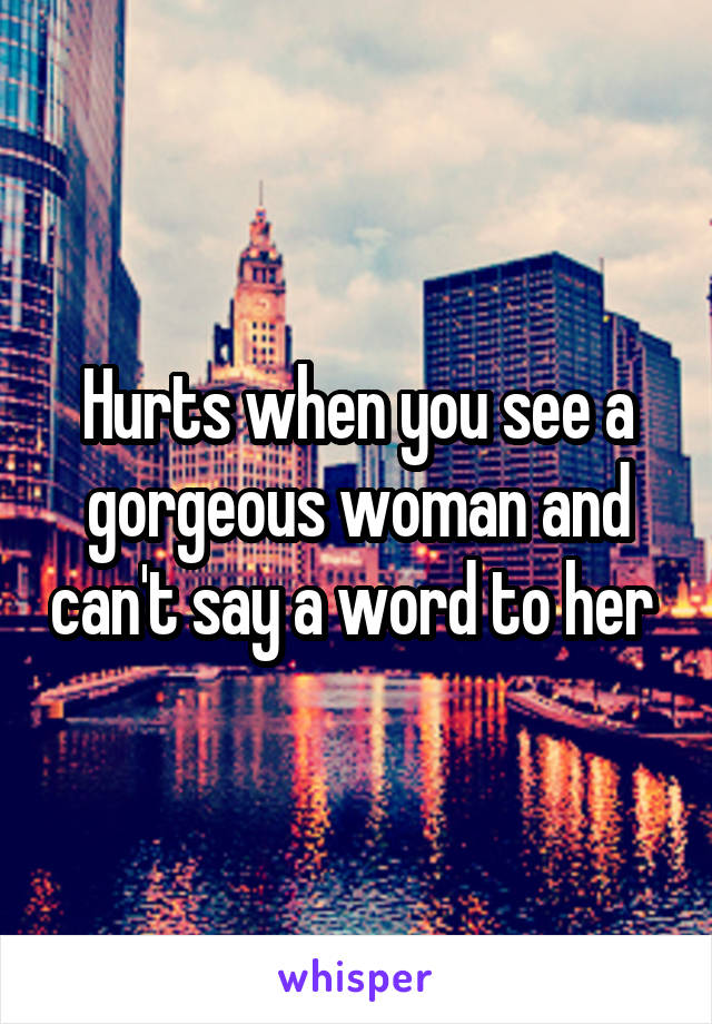 Hurts when you see a gorgeous woman and can't say a word to her 