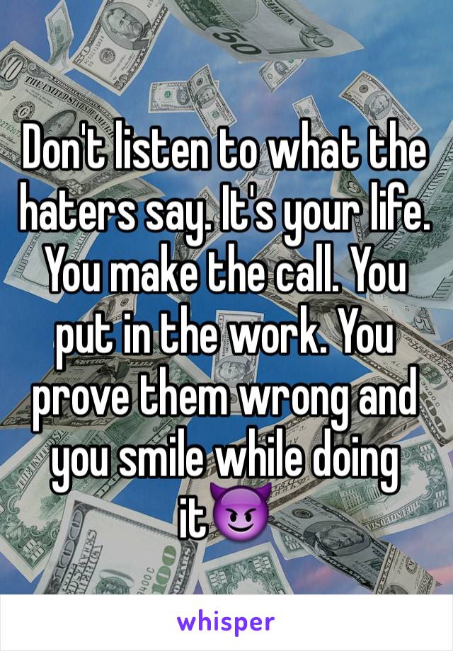 Don't listen to what the haters say. It's your life. You make the call. You put in the work. You prove them wrong and you smile while doing it😈