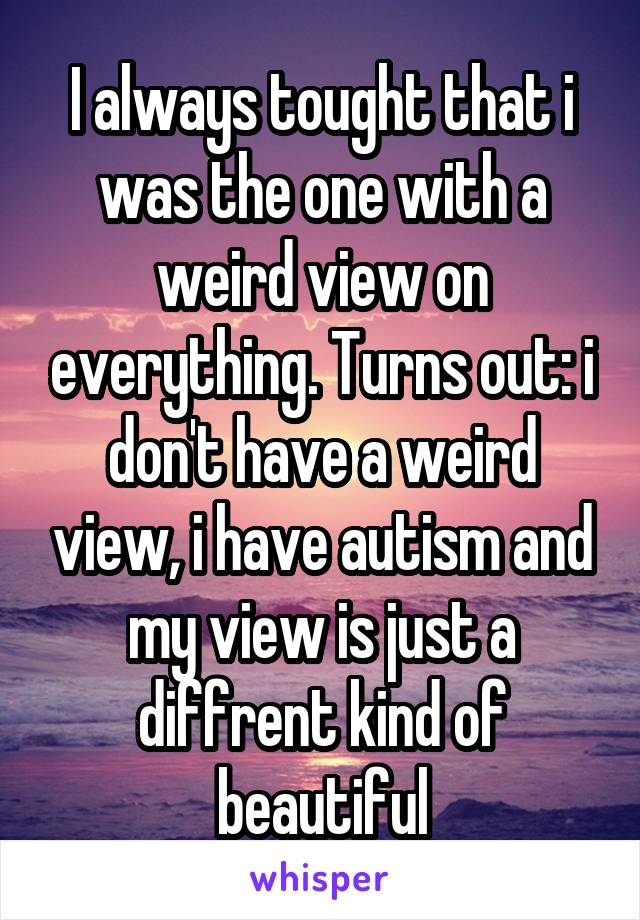 I always tought that i was the one with a weird view on everything. Turns out: i don't have a weird view, i have autism and my view is just a diffrent kind of beautiful