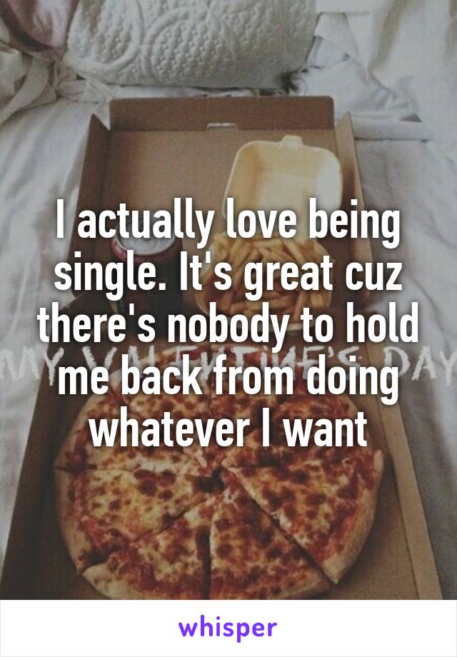 I actually love being single. It's great cuz there's nobody to hold me back from doing whatever I want