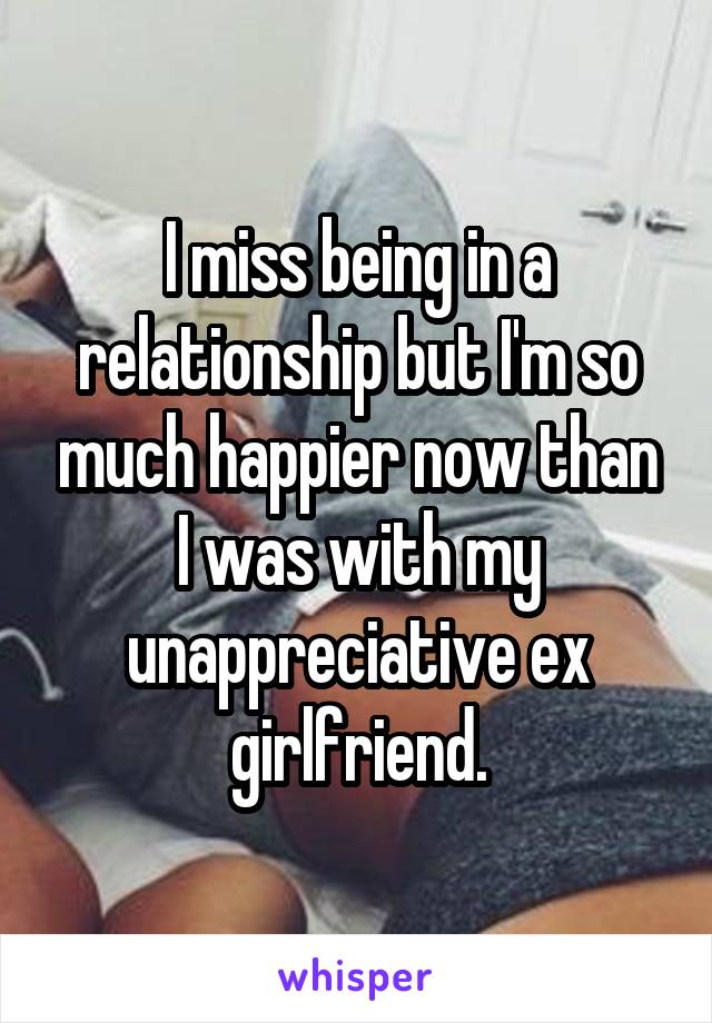 I miss being in a relationship but I'm so much happier now than I was with my unappreciative ex girlfriend.