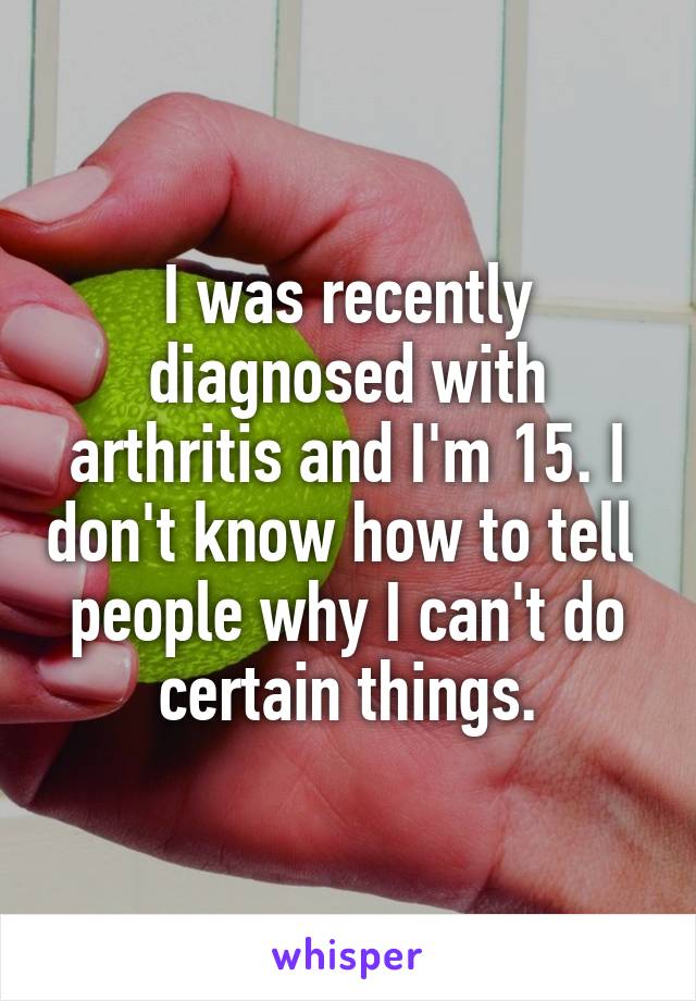 I was recently diagnosed with arthritis and I'm 15. I don't know how to tell 
people why I can't do certain things.