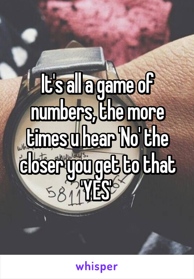 It's all a game of numbers, the more times u hear 'No' the closer you get to that 'YES' 