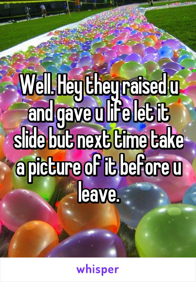 Well. Hey they raised u and gave u life let it slide but next time take a picture of it before u leave.