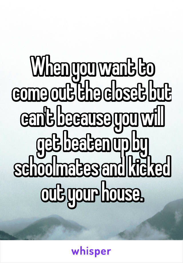 When you want to come out the closet but can't because you will get beaten up by schoolmates and kicked out your house.