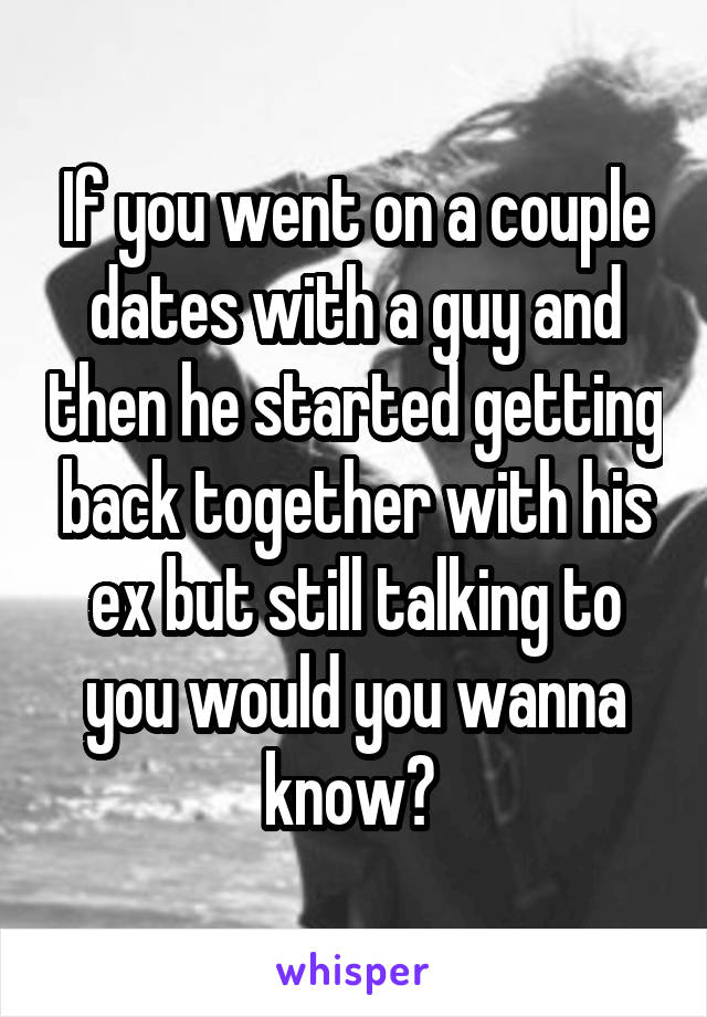 If you went on a couple dates with a guy and then he started getting back together with his ex but still talking to you would you wanna know? 