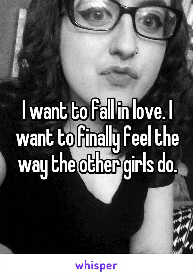 I want to fall in love. I want to finally feel the way the other girls do.