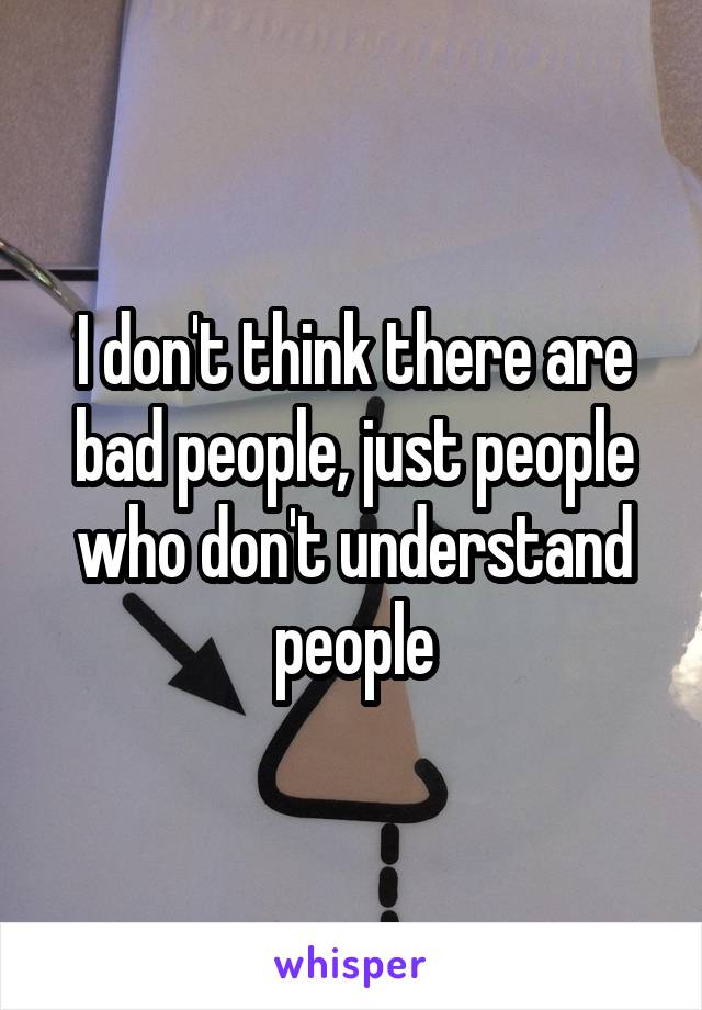 I don't think there are bad people, just people who don't understand people