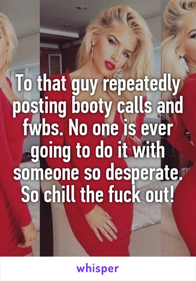 To that guy repeatedly posting booty calls and fwbs. No one is ever going to do it with someone so desperate. So chill the fuck out!