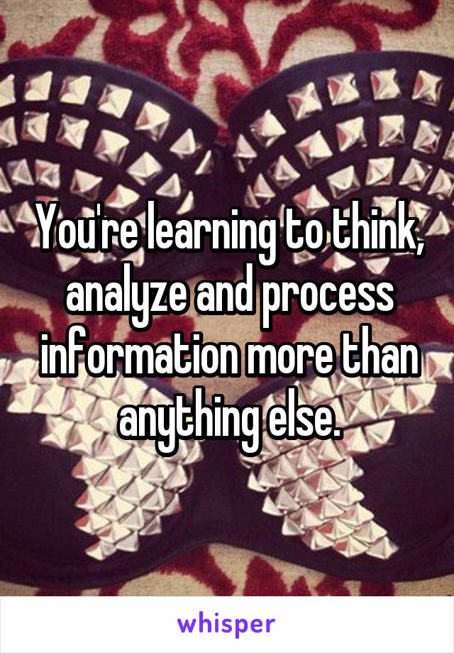 You're learning to think, analyze and process information more than anything else.