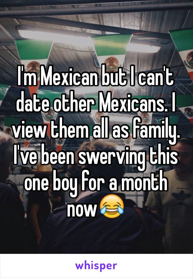 I'm Mexican but I can't date other Mexicans. I view them all as family. I've been swerving this one boy for a month now😂