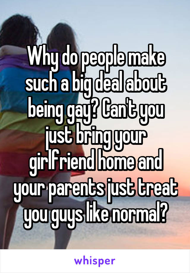 Why do people make such a big deal about being gay? Can't you just bring your girlfriend home and your parents just treat you guys like normal?