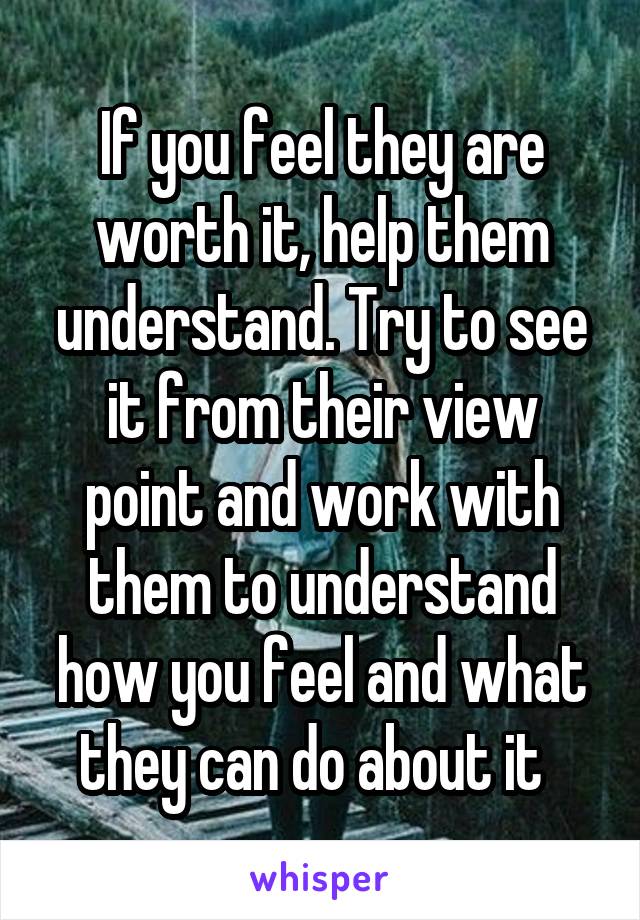 If you feel they are worth it, help them understand. Try to see it from their view point and work with them to understand how you feel and what they can do about it  