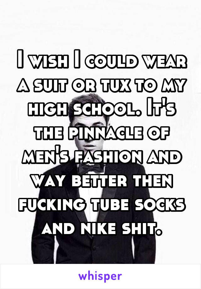 I wish I could wear a suit or tux to my high school. It's the pinnacle of men's fashion and way better then fucking tube socks and nike shit.