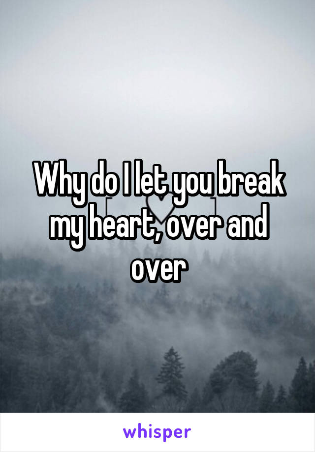 Why do I let you break my heart, over and over