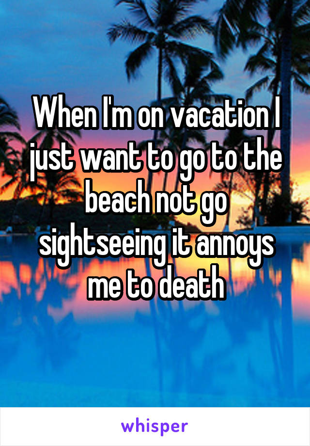 When I'm on vacation I just want to go to the beach not go sightseeing it annoys me to death
