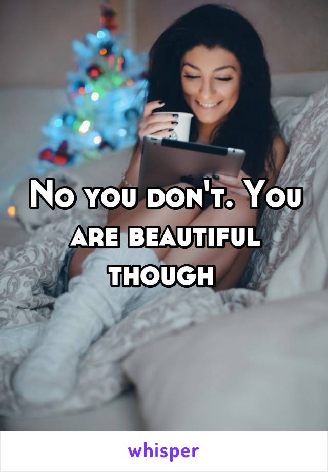 No you don't. You are beautiful though 