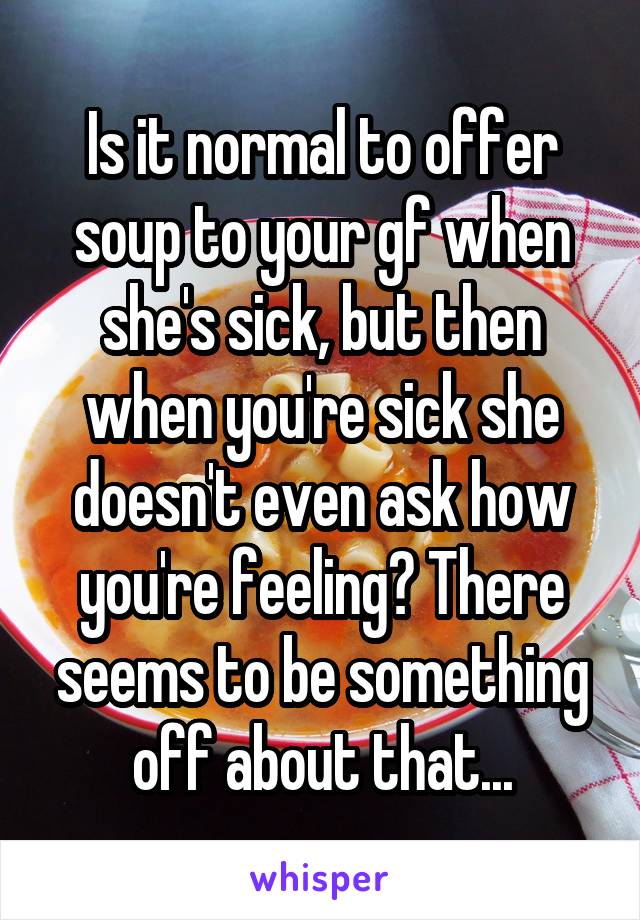 Is it normal to offer soup to your gf when she's sick, but then when you're sick she doesn't even ask how you're feeling? There seems to be something off about that...