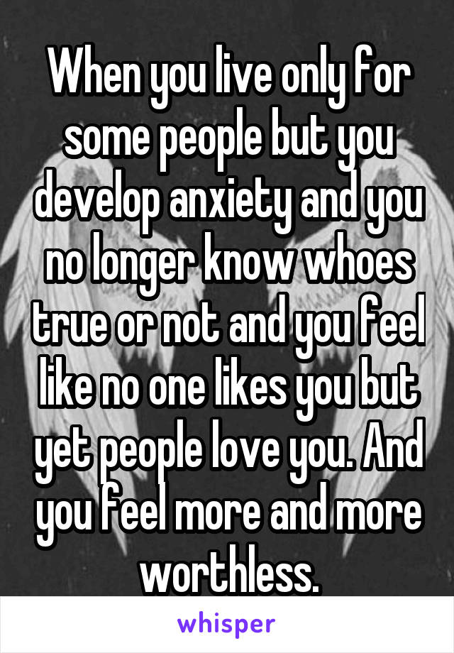 When you live only for some people but you develop anxiety and you no longer know whoes true or not and you feel like no one likes you but yet people love you. And you feel more and more worthless.