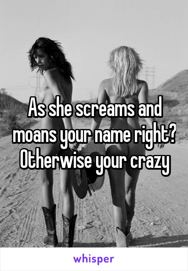 As she screams and moans your name right? Otherwise your crazy